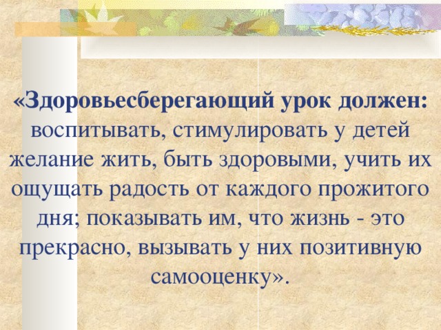 «Здоровьесберегающий урок должен: воспитывать, стимулировать у детей желание жить, быть здоровыми, учить их ощущать радость от каждого прожитого дня; показывать им, что жизнь - это прекрасно, вызывать у них позитивную самооценку». 
