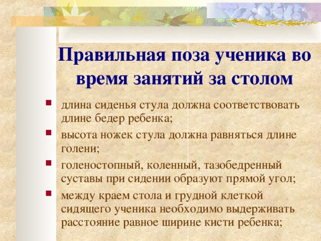 Правильная поза ученика во время занятий за столом  длина сиденья стула должна соответствовать длине бедер ребенка; в ысота ножек стула должна равняться длине голени; г оленостопный, коленный, тазобедренный суставы при сидении образуют прямой угол; м ежду краем стола и грудной клеткой сидящего ученика необходимо выдерживать расстояние равное ширине кисти ребенка; 