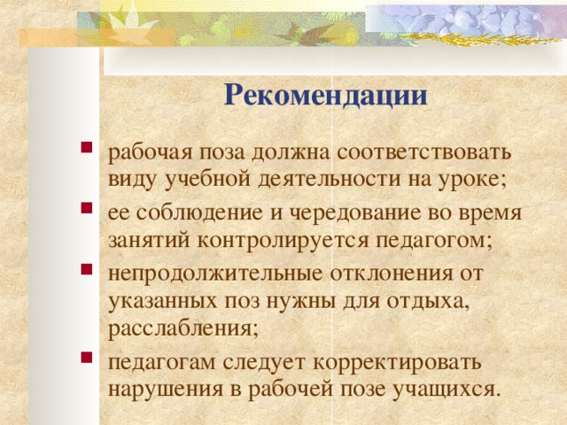 Рекомендации р абочая поза должна соответствовать виду учебной деятельности на уроке; ее соблюдение и чередование во время занятий контролируется педагогом; н епродолжительные отклонения от указанных поз нужны для отдыха, расслабления; п едагогам следует корректировать нарушения в рабочей позе учащихся. 