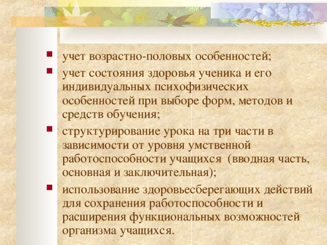 учет возрастно-половых особенностей; учет состояния здоровья ученика и его индивидуальных психофизических особенностей при выборе форм, методов и средств обучения; структурирование урока на три части в зависимости от уровня умственной работоспособности учащихся (вводная часть, основная и заключительная); использование здоровьесберегающих действий для сохранения работоспособности и расширения функциона л ьных возможностей организма учащихся.    