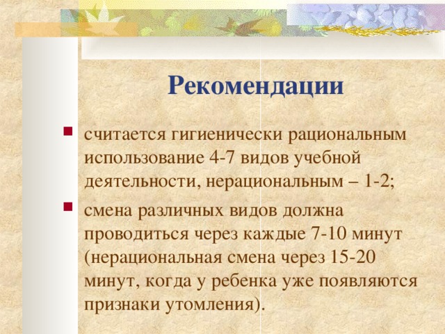 Рекомендации с читается гигиенически рациональным использование 4-7 видов учебной деятельности , нерациональным – 1-2; смена различных видов должна проводиться через каждые 7-10 минут (нерациональная смена через 15-20 минут, когда у ребенка уже появляются признаки утомления).    