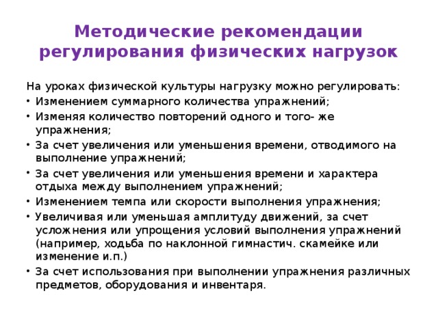 Методические рекомендации регулирования физических нагрузок На уроках физической культуры нагрузку можно регулировать: Изменением суммарного количества упражнений; Изменяя количество повторений одного и того- же упражнения; За счет увеличения или уменьшения времени, отводимого на выполнение упражнений; За счет увеличения или уменьшения времени и характера отдыха между выполнением упражнений; Изменением темпа или скорости выполнения упражнения; Увеличивая или уменьшая амплитуду движений, за счет усложнения или упрощения условий выполнения упражнений (например, ходьба по наклонной гимнастич. скамейке или изменение и.п.) За счет использования при выполнении упражнения различных предметов, оборудования и инвентаря. 