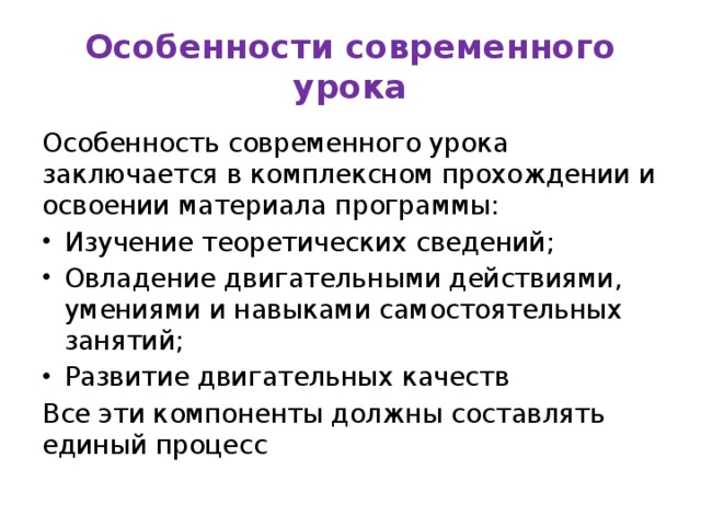 Особенности современного урока Особенность современного урока заключается в комплексном прохождении и освоении материала программы: Изучение теоретических сведений; Овладение двигательными действиями, умениями и навыками самостоятельных занятий; Развитие двигательных качеств Все эти компоненты должны составлять единый процесс 