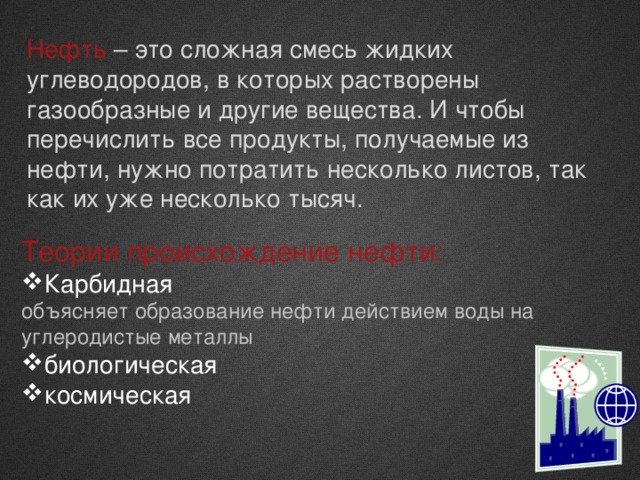 Нефть – это сложная смесь жидких углеводородов, в которых растворены газообразные и другие вещества. И чтобы перечислить все продукты, получаемые из нефти, нужно потратить несколько листов, так как их уже несколько тысяч. Теории происхождение нефти: Карбидная объясняет образование нефти действием воды на углеродистые металлы биологическая космическая 