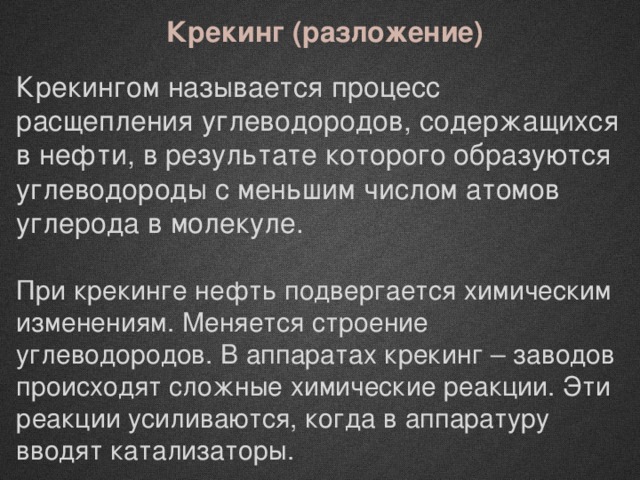 Крекинг (разложение) Крекингом называется процесс расщепления углеводородов, содержащихся в нефти, в результате которого образуются углеводороды с меньшим числом атомов углерода в молекуле. При крекинге нефть подвергается химическим изменениям. Меняется строение углеводородов. В аппаратах крекинг – заводов происходят сложные химические реакции. Эти реакции усиливаются, когда в аппаратуру вводят катализаторы. 