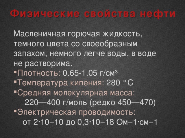 Физические свойства нефти Масленичная горючая жидкость, темного цвета со своеобразным запахом, немного легче воды, в воде не растворима. Плотность: 0.65-1.05 г/см³ Температура кипения: 280 °C Средняя молекулярная масса: 220—400 г/моль (редко 450—470) Электрическая проводимость: от 2∙10−10 до 0,3∙10−18 Ом−1∙см−1 