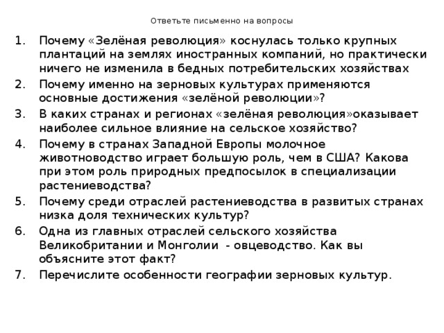 Ответьте письменно на вопросы Почему «Зелёная революция» коснулась только крупных плантаций на землях иностранных компаний, но практически ничего не изменила в бедных потребительских хозяйствах Почему именно на зерновых культурах применяются основные достижения «зелёной революции»? В каких странах и регионах «зелёная революция»оказывает наиболее сильное влияние на сельское хозяйство? Почему в странах Западной Европы молочное животноводство играет большую роль, чем в США? Какова при этом роль природных предпосылок в специализации растениеводства? Почему среди отраслей растениеводства в развитых странах низка доля технических культур? Одна из главных отраслей сельского хозяйства Великобритании и Монголии - овцеводство. Как вы объясните этот факт? Перечислите особенности географии зерновых культур. 