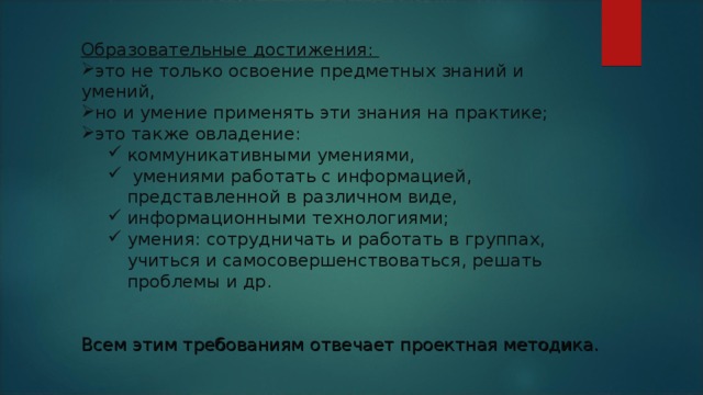 Образовательные достижения: это не только освоение предметных знаний и умений, но и умение применять эти знания на практике; это также овладение: коммуникативными умениями,  умениями работать с информацией, представленной в различном виде, информационными технологиями; умения: сотрудничать и работать в группах, учиться и самосовершенствоваться, решать проблемы и др. коммуникативными умениями,  умениями работать с информацией, представленной в различном виде, информационными технологиями; умения: сотрудничать и работать в группах, учиться и самосовершенствоваться, решать проблемы и др. Всем этим требованиям отвечает проектная методика. 