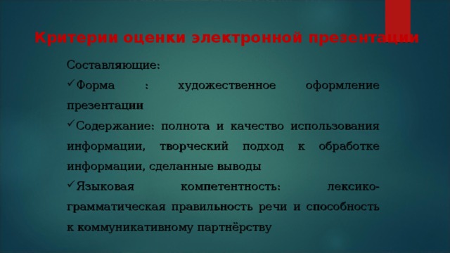 Критерии оценки электронной презентации Составляющие: Форма : художественное оформление презентации Содержание: полнота и качество использования информации, творческий подход к обработке информации, сделанные выводы Языковая компетентность: лексико-грамматическая правильность речи и способность к коммуникативному партнёрству 