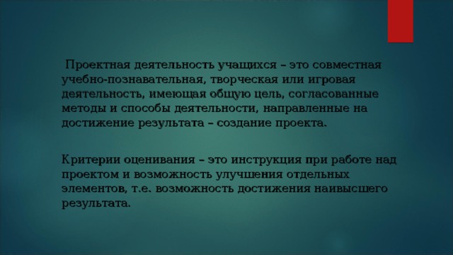   Проектная деятельность учащихся – это совместная учебно-познавательная, творческая или игровая деятельность, имеющая общую цель, согласованные методы и способы деятельности, направленные на достижение результата – создание проекта. Критерии оценивания – это инструкция при работе над проектом и возможность улучшения отдельных элементов, т.е. возможность достижения наивысшего результата. 