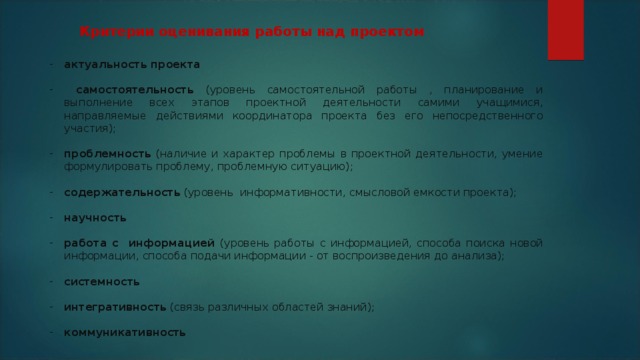 Критерии оценивания работы над проектом актуальность проекта   самостоятельность (уровень самостоятельной работы , планирование и выполнение всех этапов проектной деятельности самими учащимися, направляемые действиями координатора проекта без его непосредственного участия);  проблемность (наличие и характер проблемы в проектной деятельности, умение формулировать проблему, проблемную ситуацию);  содержательность (уровень информативности, смысловой емкости проекта);  научность  работа с информацией (уровень работы с информацией, способа поиска новой информации, способа подачи информации - от воспроизведения до анализа); системность  интегративность (связь различных областей знаний);  коммуникативность  