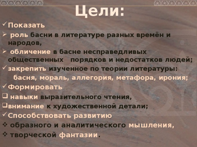 Цели: Показать  роль басни в литературе разных времён и народов,  обличение в басне несправедливых общественных порядков и недостатков людей; закрепить изученное по теории литературы:  басня, мораль, аллегория, метафора, ирония; Формировать  навыки выразительного чтения, внимание к художественной детали; Способствовать развитию  образного и аналитического мышления,  творческой фантазии .  