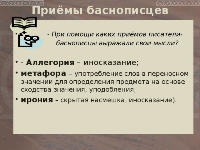 Приёмы баснописцев    - При помощи каких приёмов писатели-  баснописцы выражали свои мысли?   - Аллегория – иносказание; метафора – употребление слов в переносном значении для определения предмета на основе сходства значения, уподобления; ирония – скрытая насмешка, иносказание).   