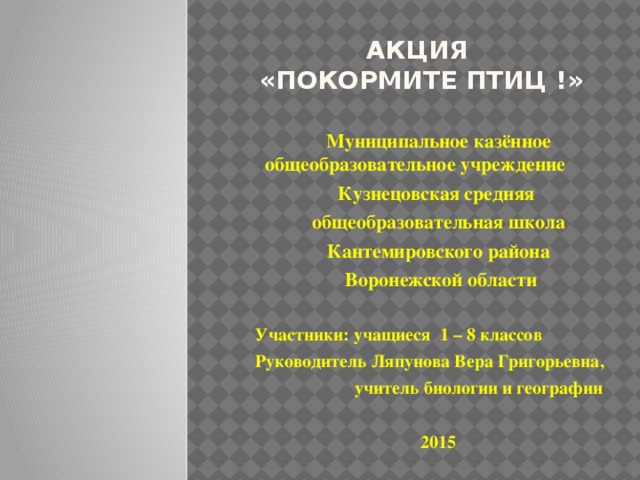 АКЦИЯ  «Покормите птиц !» Муниципальное казённое общеобразовательное учреждение Кузнецовская средняя общеобразовательная школа Кантемировского района  Воронежской области  Участники: учащиеся 1 – 8 классов Руководитель Ляпунова Вера Григорьевна,  учитель биологии и географии  2015 