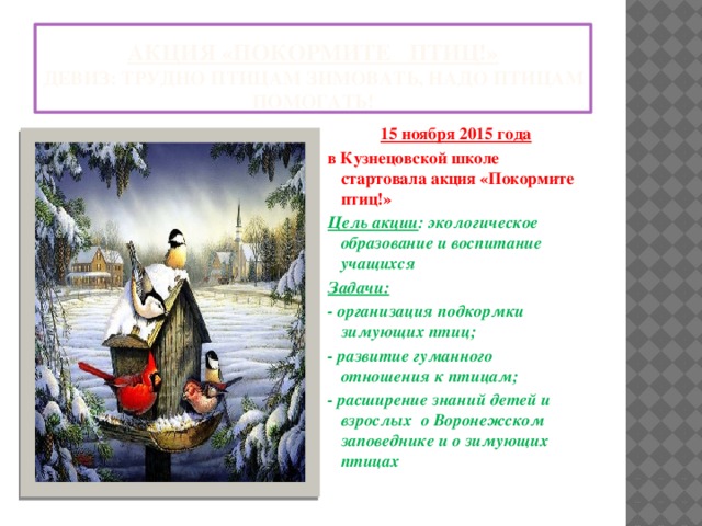 Акция «покормите птиц!»  Девиз: трудно птицам зимовать, надо птицам помогать! 15 ноября 2015 года в Кузнецовской школе стартовала акция «Покормите птиц!» Цель акции : экологическое образование и воспитание учащихся Задачи:  - организация подкормки зимующих птиц; - развитие гуманного отношения к птицам; - расширение знаний детей и взрослых о Воронежском заповеднике и о зимующих птицах 