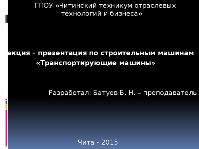 ГПОУ «Читинский техникум отраслевых технологий и бизнеса» Лекция – презентация по строительным машинам «Транспортирующие машины» » Разработал: Батуев Б. Н. – преподаватель Чита - 2015 