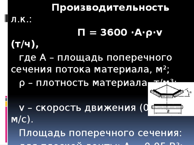  Производительность л.к.:  П = 3600 ·А·ρ·v (т/ч),  где А – площадь поперечного сечения потока материала, м²;  ρ – плотность материала, т/м³;  v – скорость движения (0,8…4 м/с).  Площадь поперечного сечения:  для плоской ленты: А = 0,05 В²;  где В – ширина ленты (0,4…2 м);  для желобчатой ленты (при α=20°):  А = 0,14 В². 