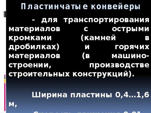  Пластинчатые конвейеры  - для транспортирования материалов с острыми кромками (камней в дробилках) и горячих материалов (в машино-строении, производстве строительных конструкций).   Ширина пластины 0,4…1,6 м,  Скорость движения 0,01…1 м/с.  Производительность - аналогично л.к. 
