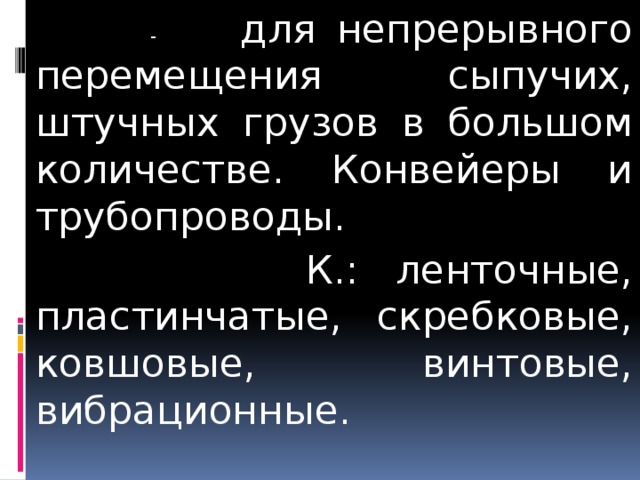  - для непрерывного перемещения сыпучих, штучных грузов в большом количестве. Конвейеры и трубопроводы.  К.: ленточные, пластинчатые, скребковые, ковшовые, винтовые, вибрационные. 