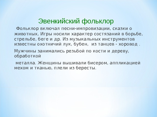 Эвенкийский фольклор   Фольклор включал песни-импровизации, сказки о животных, Игры носили характер состязаний в борьбе, стрельбе, беге и др. Из музыкальных инструментов известны охотничий лук, бубен, из танцев - хоровод . Мужчины занимались резьбой по кости и дереву, обработкой  металла. Женщины вышивали бисером, аппликацией мехом и тканью, плели из бересты. 