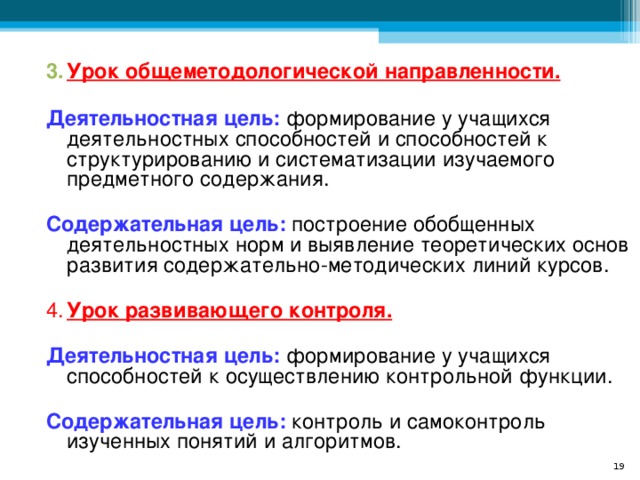 Урок общеметодологической направленности.   Деятельностная цель: формирование у учащихся деятельностных способностей и способностей к структурированию и систематизации изучаемого предметного содержания.  Содержательная цель: построение обобщенных деятельностных норм и выявление теоретических основ развития содержательно-методических линий курсов. 4.  Урок развивающего контроля.  Деятельностная цель: формирование у учащихся способностей к осуществлению контрольной функции.  Содержательная цель:  контроль и самоконтроль изученных понятий и алгоритмов.  