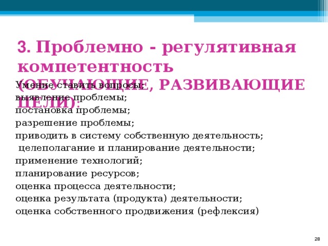  3. Проблемно - регулятивная компетентность (ОБУЧАЮЩИЕ, РАЗВИВАЮЩИЕ ЦЕЛИ) : Умение ставить вопросы; выявление проблемы; постановка проблемы; разрешение проблемы; приводить в систему собственную деятельность;  целеполагание и планирование деятельности; применение технологий; планирование ресурсов; оценка процесса деятельности; оценка результата (продукта) деятельности; оценка собственного продвижения (рефлексия)  