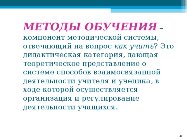 МЕТОДЫ ОБУЧЕНИЯ – компонент методической системы, отвечающий на вопрос как учить ? Это дидактическая категория, дающая теоретическое представление о системе способов взаимосвязанной деятельности учителя и ученика, в ходе которой осуществляется организация и регулирование деятельности учащихся.  