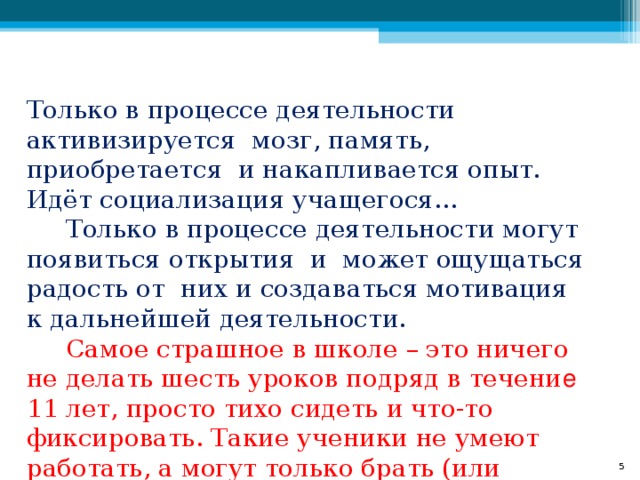Только в процессе деятельности активизируется мозг, память, приобретается и накапливается опыт. Идёт социализация учащегося…  Только в процессе деятельности могут появиться открытия и может ощущаться радость от них и создаваться мотивация к дальнейшей деятельности.   Самое страшное в школе – это ничего не делать шесть уроков подряд в течени е 11 лет, просто тихо сидеть и что-то фиксировать. Такие ученики не умеют работать, а могут только брать (или отнимать).  