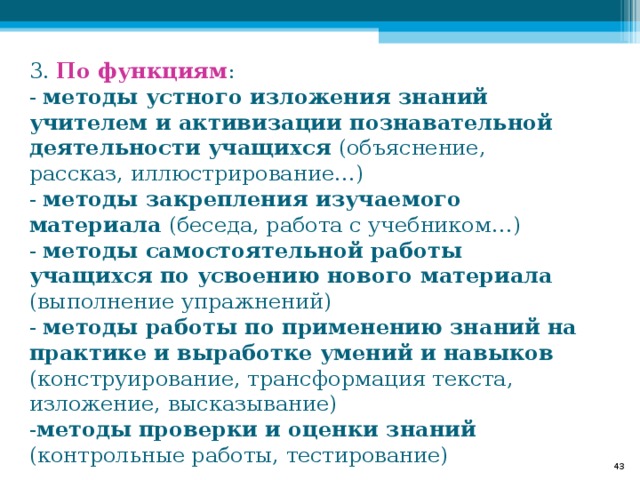 3. По функциям :  - методы устного изложения знаний учителем и активизации познавательной деятельности учащихся (объяснение, рассказ, иллюстрирование…)  - методы закрепления изучаемого материала (беседа, работа с учебником…)  - методы самостоятельной работы учащихся по усвоению нового материала (выполнение упражнений)  - методы работы по применению знаний на практике и выработке умений и навыков (конструирование, трансформация текста, изложение, высказывание)  - методы проверки и оценки знаний (контрольные работы, тестирование)    