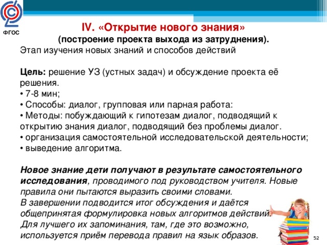 IV. «Открытие нового знания»  (построение проекта выхода из затруднения).  Этап изучения новых знаний и способов действий  Цель: решение УЗ (устных задач) и обсуждение проекта её решения.  • 7-8 мин; • Способы: диалог, групповая или парная работа: • Методы: побуждающий к гипотезам диалог, подводящий к открытию знания диалог, подводящий без проблемы диалог. • организация самостоятельной исследовательской деятельности; • выведение алгоритма. Новое знание дети получают в результате самостоятельного исследования , проводимого под руководством учителя. Новые правила они пытаются выразить своими словами. В завершении подводится итог обсуждения и даётся общепринятая формулировка новых алгоритмов действий. Для лучшего их запоминания, там, где это возможно, используется приём перевода правил на язык образов. ФГОС   