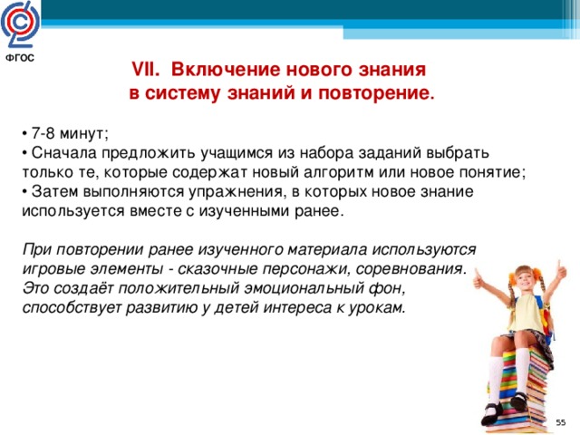 ФГОС  VII. Включение нового знания  в систему знаний и повторение . • 7-8 минут; • Сначала предложить учащимся из набора заданий выбрать только те, которые содержат новый алгоритм или новое понятие; • Затем выполняются упражнения, в которых новое знание используется вместе с изученными ранее. При повторении ранее изученного материала используются игровые элементы - сказочные персонажи, соревнования. Это создаёт положительный эмоциональный фон, способствует развитию у детей интереса к урокам.  