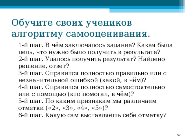 Обучите своих учеников алгоритму самооценивания.   1-й шаг. В чём заключалось задание? Какая была цель, что нужно было получить в результате?   2-й шаг. Удалось получить результат? Найдено решение, ответ?   3-й шаг. Справился полностью правильно или с незначительной ошибкой (какой, в чём)?   4-й шаг. Справился полностью самостоятельно или с помощью (кто помогал, в чём)?   5-й шаг. По каким признакам мы различаем отметки («2», «3», «4», «5»)?   6-й шаг. Какую сам выставляешь себе отметку?   