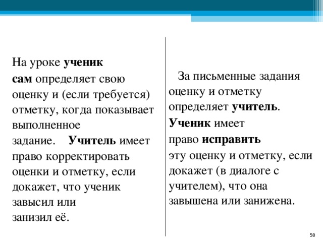  На уроке  ученик   сам  определяет свою оценку и (если требуется) отметку, когда показывает   выполненное задание.     Учитель  имеет   право корректировать оценки и отметку, если докажет, что ученик завысил или   занизил её.   За письменные задания   оценку и отметку определяет  учитель . Ученик  имеет право  исправить   эту оценку и отметку, если докажет (в диалоге с учителем), что она   завышена или занижена.  