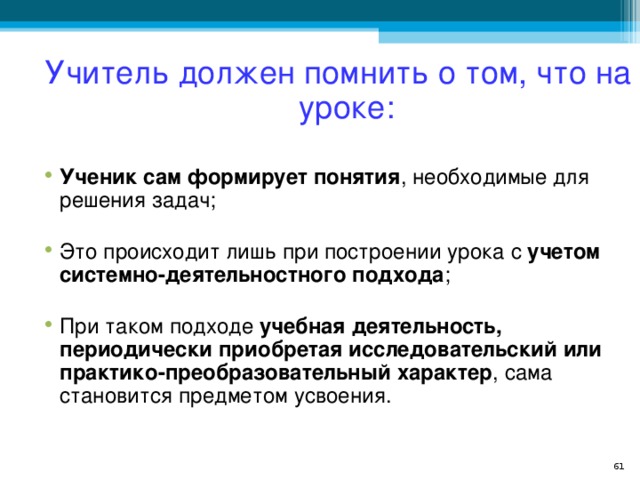 Учитель должен помнить о том, что на уроке: Ученик сам формирует понятия , необходимые для решения задач; Это происходит лишь при построении урока с учетом системно-деятельностного подхода ; При таком подходе учебная деятельность, периодически приобретая исследовательский или практико-преобразовательный характер , сама становится предметом усвоения.   
