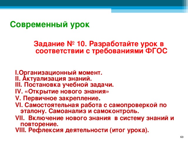 Современный урок Задание № 10. Разработайте урок в соответствии с требованиями ФГОС   I .Организационный момент. II. Актуализация знаний. III. Постановка учебной задачи. IV. «Открытие нового знания»  V. Первичное закрепление .  VI. Самостоятельная работа с самопроверкой по эталону. Самоанализ и самоконтроль. VII. Включение нового знания в систему знаний и повторение. VIII. Рефлексия деятельности (итог урока).   