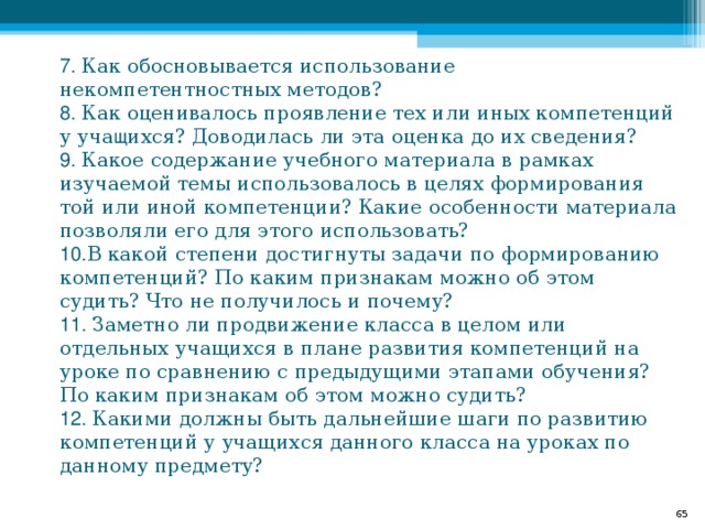  7. Как обосновывается использование некомпетентностных методов?  8. Как оценивалось проявление тех или иных компетенций у уча щ ихся? Доводилась ли эта оценка до их сведения?  9. Какое содержание учебного материала в рамках изучаемой темы использовалось в целях формирования той или иной компетенции? Какие особенности материала позволяли его для этого использовать?  10. В какой степени достигнуты задачи по формированию компетенций? По каким признакам можно об этом судить? Что не получилось и почему?  11. Заметно ли продвижение класса в целом или отдельных учащихся в плане развития компетенций на уроке по сравнению с предыдущими этапами обучения? По каким признакам об этом можно судить?  12. Какими должны быть дальнейшие шаги по развитию компетенций у учащихся данного класса на уроках по данному предмету?  