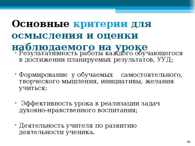 Основные критерии для осмысления и оценки наблюдаемого на уроке Результативность работы каждого обучающегося в достижении планируемых результатов, УУД; Формирование у обучаемых самостоятельного, творческого мышления, инициативы, желания учиться;   Эффективность урока в реализации задач духовно-нравственного воспитания;  Деятельность учителя по развитию деятельности ученика.  