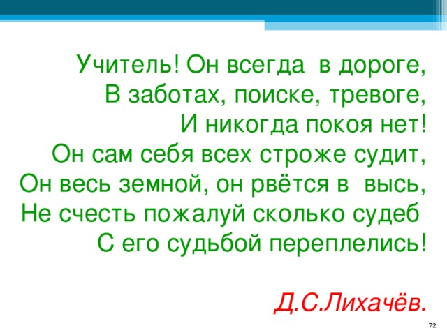 Учитель! Он всегда в дороге, В заботах, поиске, тревоге, И никогда покоя нет! Он сам себя всех строже судит, Он весь земной, он рвётся в высь, Не счесть пожалуй сколько судеб С его судьбой переплелись!  Д.С.Лихачёв.  
