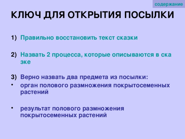 содержание КЛЮЧ ДЛЯ ОТКРЫТИЯ ПОСЫЛКИ Правильно восстановить текст сказки  Назвать 2 процесса, которые описываются в сказке  Верно назвать два предмета из посылки: орган полового размножения покрытосеменных растений  результат полового размножения покрытосеменных растений 