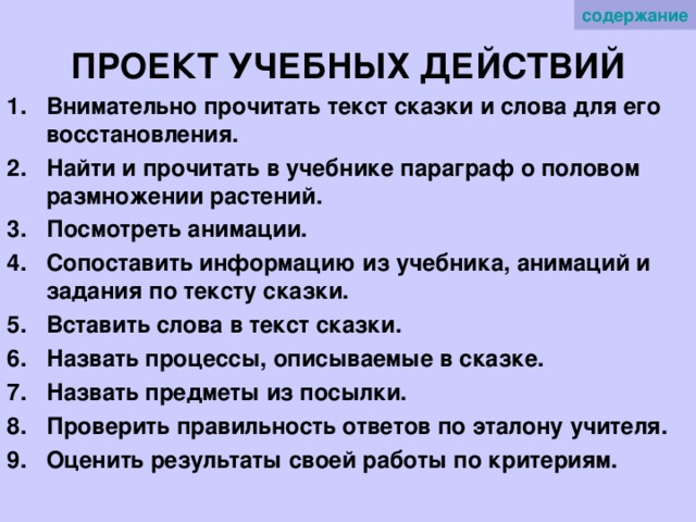содержание ПРОЕКТ УЧЕБНЫХ ДЕЙСТВИЙ Внимательно прочитать текст сказки и слова для его восстановления. Найти и прочитать в учебнике параграф о половом размножении растений. Посмотреть анимации. Сопоставить информацию из учебника, анимаций и задания по тексту сказки. Вставить слова в текст сказки. Назвать процессы, описываемые в сказке. Назвать предметы из посылки. Проверить правильность ответов по эталону учителя. Оценить результаты своей работы по критериям.  