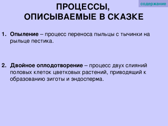 содержание   ПРОЦЕССЫ,  ОПИСЫВАЕМЫЕ В СКАЗКЕ   Опыление – процесс переноса пыльцы с тычинки на рыльце пестика.  Двойное оплодотворение – процесс двух слияний половых клеток цветковых растений, приводящий к образованию зиготы и эндосперма. 