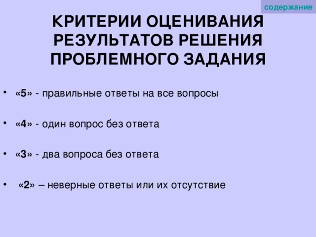 содержание   КРИТЕРИИ ОЦЕНИВАНИЯ РЕЗУЛЬТАТОВ РЕШЕНИЯ ПРОБЛЕМНОГО ЗАДАНИЯ «5» - правильные ответы на все вопросы «4» - один вопрос без ответа «3» - два вопроса без ответа  «2» – неверные ответы или их отсутствие 