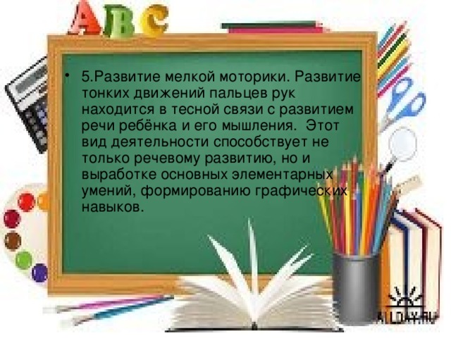 5.Развитие мелкой моторики. Развитие тонких движений пальцев рук находится в тесной связи с развитием речи ребёнка и его мышления. Этот вид деятельности способствует не только речевому развитию, но и выработке основных элементарных умений, формированию графических навыков. 