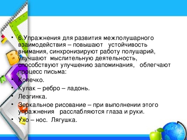 6.Упражнения для развития межполушарного взаимодействия – повышают устойчивость внимания, синхронизируют работу полушарий, улучшают мыслительную деятельность, способствуют улучшению запоминания, облегчают процесс письма: Колечко. Кулак – ребро – ладонь. Лезгинка. Зеркальное рисование – при выполнении этого упражнения расслабляются глаза и руки. Ухо – нос.  Лягушка.  