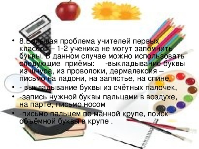 8.Большая проблема учителей первых классов – 1-2 ученика не могут запомнить буквы. В данном случае можно использовать следующие приёмы: -выкладывание буквы из шнура, из проволоки, дермалексия – письмо на ладони, на запястье, на спине, - выкладывание буквы из счётных палочек, -запись нужной буквы пальцами в воздухе, на парте, письмо носом -письмо пальцем по манной крупе, поиск объёмной буквы в крупе .  
