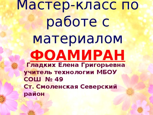 Мастер-класс по работе с материалом ФОАМИРАН Гладких Елена Григорьевна учитель технологии МБОУ СОШ № 49 Ст. Смоленская Северский район 