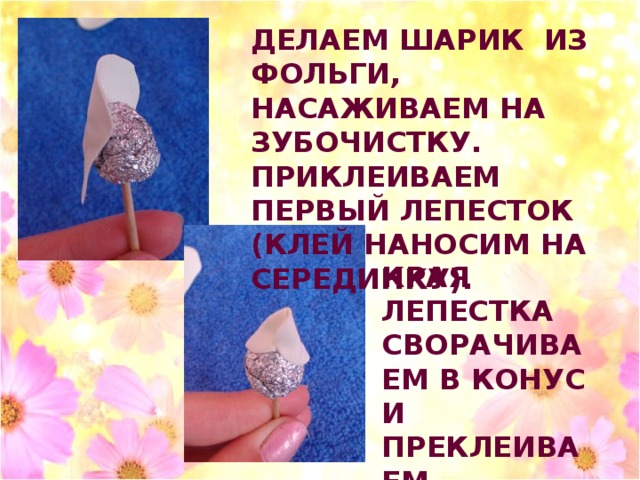 ДЕЛАЕМ ШАРИК ИЗ ФОЛЬГИ, НАСАЖИВАЕМ НА ЗУБОЧИСТКУ. ПРИКЛЕИВАЕМ ПЕРВЫЙ ЛЕПЕСТОК (КЛЕЙ НАНОСИМ НА СЕРЕДИНКУ). КРАЯ ЛЕПЕСТКА СВОРАЧИВАЕМ В КОНУС И ПРЕКЛЕИВАЕМ . 