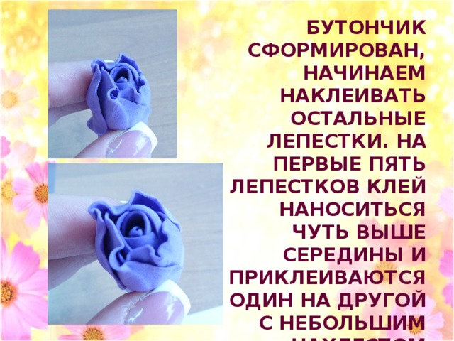 БУТОНЧИК СФОРМИРОВАН, НАЧИНАЕМ НАКЛЕИВАТЬ ОСТАЛЬНЫЕ ЛЕПЕСТКИ. НА ПЕРВЫЕ ПЯТЬ ЛЕПЕСТКОВ КЛЕЙ НАНОСИТЬСЯ ЧУТЬ ВЫШЕ СЕРЕДИНЫ И ПРИКЛЕИВАЮТСЯ ОДИН НА ДРУГОЙ С НЕБОЛЬШИМ НАХЛЕСТОМ 