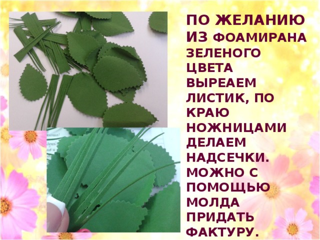 ПО ЖЕЛАНИЮ ИЗ ФОАМИРАНА ЗЕЛЕНОГО ЦВЕТА ВЫРЕАЕМ ЛИСТИК, ПО КРАЮ НОЖНИЦАМИ ДЕЛАЕМ НАДСЕЧКИ. МОЖНО С ПОМОЩЬЮ МОЛДА ПРИДАТЬ ФАКТУРУ. ПРИКЛЕИТЬ НА ОБРАТНУЮ СТОРОНУ ЦВЕТКА . 