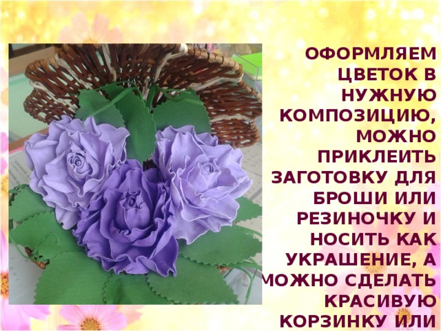ОФОРМЛЯЕМ ЦВЕТОК В НУЖНУЮ КОМПОЗИЦИЮ, МОЖНО ПРИКЛЕИТЬ ЗАГОТОВКУ ДЛЯ БРОШИ ИЛИ РЕЗИНОЧКУ И НОСИТЬ КАК УКРАШЕНИЕ, А МОЖНО СДЕЛАТЬ КРАСИВУЮ КОРЗИНКУ ИЛИ ПАННО С ЦВЕТАМИ .  